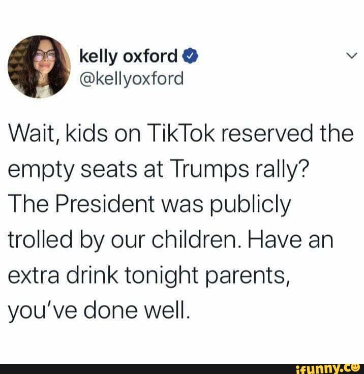 Wait, kids on TikTok reserved the
empty seats at Trumps rally?
The President was publicly
trolled by our children. Have an
extra drink tonight parents,
you've done well.