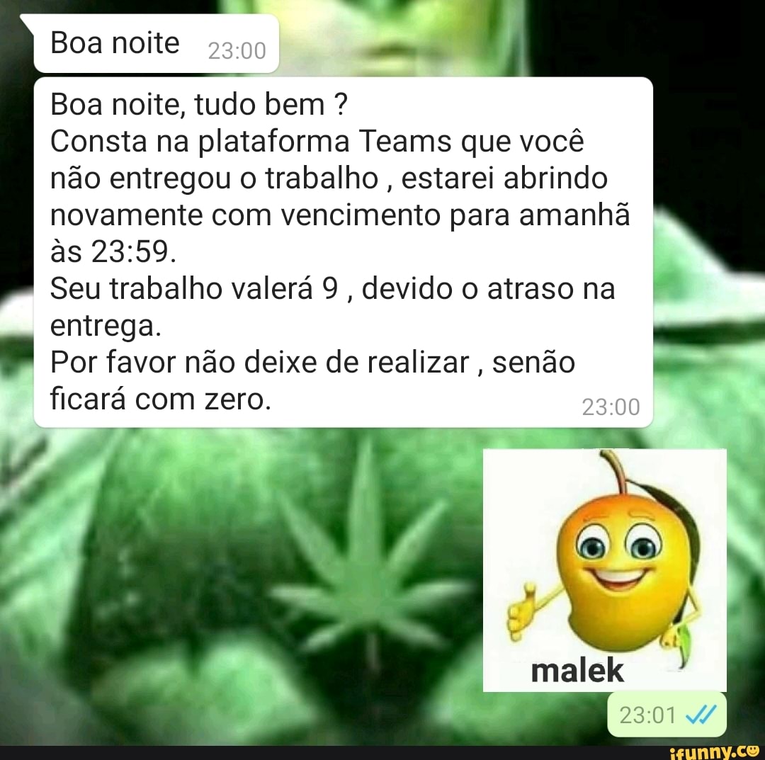 Boa noite
Boa noite, tudo bem ?
Consta na plataforma Teams que você não entregou o trabalho, estarei abrindo novamente com vencimento para amanhã às
Seu trabalho valerá 9, devido o atraso na entrega.
Por favor não deixe de realizar, senão ficará com zero.