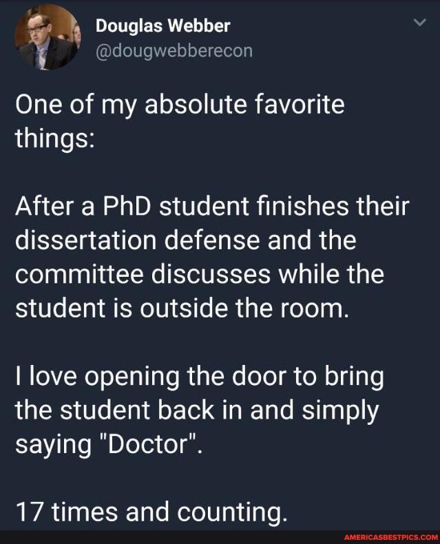 @dougwebberecon
Douglas Webber
One of my absolute favorite things:
After a PhD student finishes their dissertation defense and the committee discusses while the student is outside the room.
I love opening the door to bring the student back in and simply
saying "Doctor".
timmee and