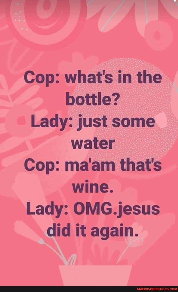 Cop: what's in the bottle?
Lady: just some water
Cop: ma'am that's wine.
Lady: jesus did it again.