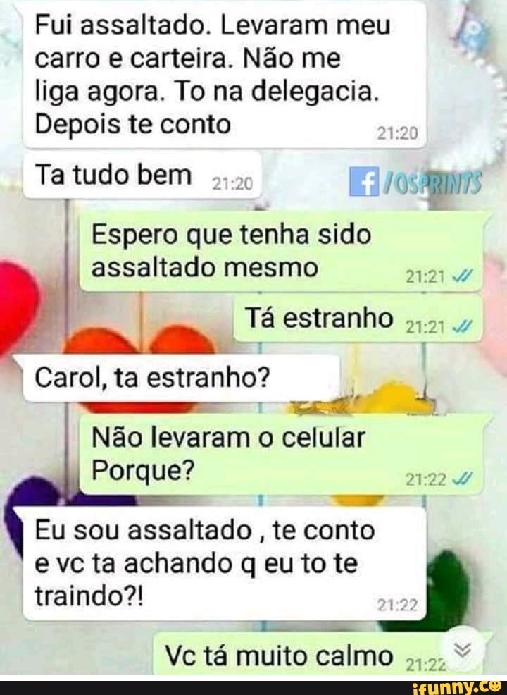 Fui assaltado. Levaram meu
carro e carteira. Não me
liga agora. To na delegacia.
Depois te conto
20
Ta tudo bem
Espero que tenha sido
_assaltado mesmo
Ta estranho
ah
Carol, ta estranho?
Não levaram o celular
Porque? oe
Eu sou assaltado
te conto
e vc ta achando q eu to te
traindo?!
Lae
Vc tá muito calmo