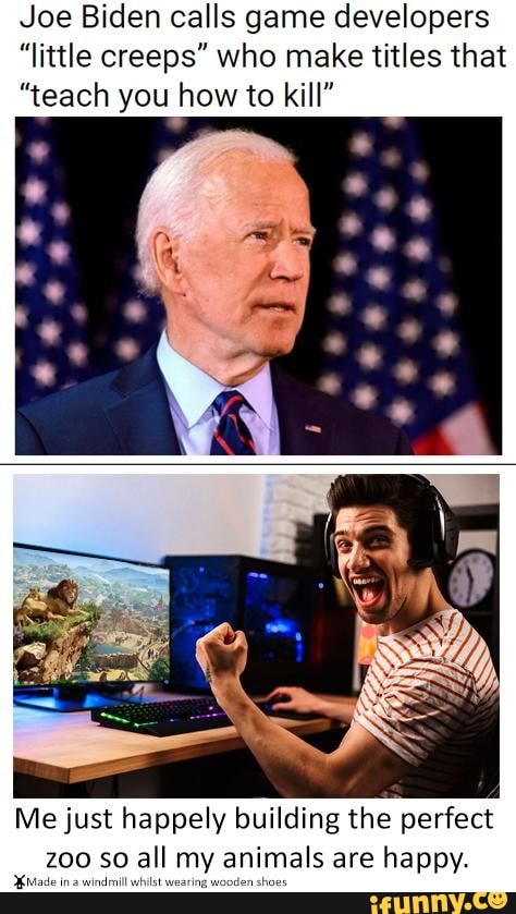Joe Biden calls game developers
"little creeps" who make titles that
"teach you how to kill"
Me just happely building the perfect
zoo so all my animals are happy.