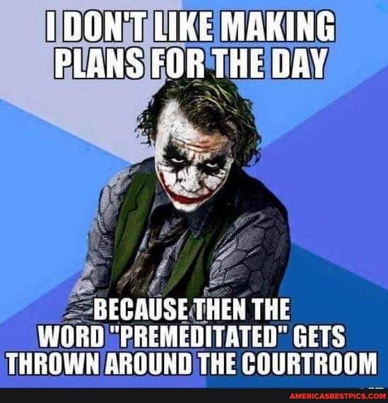 DON'T LIRE MEKING PLANS FOR THE DAY
BECAUSE THEN THE WORD "PREMEDITATED" GETS THROWN AROUND THE COURTROOM