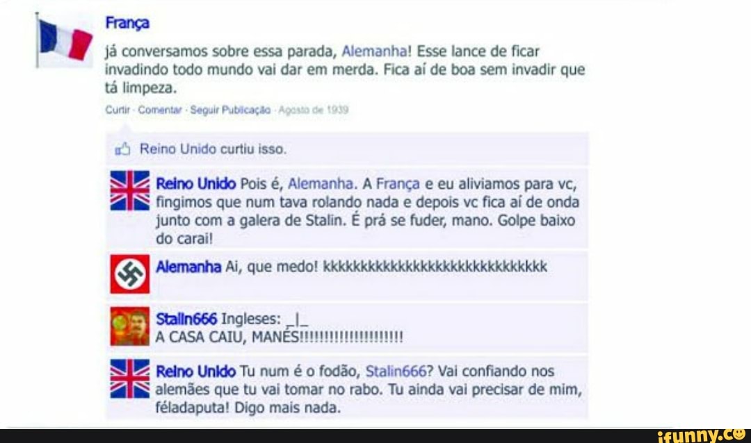 Pp França
já conversamos sobre essa parada, Alemanha! Esse lance de ficar
invadindo todo mundo vai dar em merda. Fica aí de boa sem invadir que
tá limpeza.
Curtir Comentar Seguir Publicação
"3 Reino Unido curtiu isso.
Reino Unido Pois é, Alemanha. A França e eu aliviamos para vc,
fingimos que num tava rolando nada e depois vc fica aí de onda
junto com a galera de Stalin. É prá se fuder, mano. Golpe baixo
do carai!
GI Alemanha Ai, que medo! kkkkkkkkkkkkkkkkkkkkkkkkkkkkkk
Reino Unido Tu num é o fodão, Stalin666? Vai confiando nos
E alemães que tu vai tomar no rabo. Tu ainda vai precisar de mim,
féladaputa! Digo mais nada.