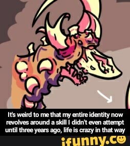 Its weird to me that my entire identity now
revolves around a skill I didn't even attempt
until three years ago, life is crazy in that way - It's weird to me that my entire identity now revolves around a skill I didn't even attempt until three years ago, life is crazy in that way