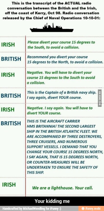 is aa BRITISH
I; degrees to the North, to avoid a collision.
This is the Captain of a British navy ship.
US
ere eae tes
IRISH Negative. I say again. You will have to
SES
THIS IS THE AIRCRAFT CARRIER
BRITISH
ems BRITANNIA! THE SECOND LARGEST
ARE ACCOMPANIED BY THREE DESTROYERS,
THREE CRUISERS, AND NUMEROUS
ET dao) UA IRA A
ero aol feel east ete
1 SAY AGAIN, THAT IS 15 DEGREES NORTH,
UNDERTAKEN TO ENSURE THE SAFETY OF
THIS SHIP.
We are a lighthouse. Your call. - Your kidding me
