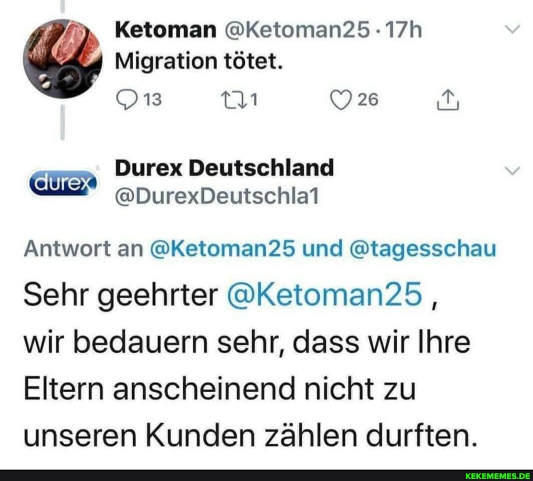 Ketoman @Ketoman25
Migration tötet.
13
Deutschland
Antwort an @Ketoman25 und @tagesschau
Sehr geehrter @Ketoman25 ,
wir bedauern sehr, dass wir Ihre
Eltern anscheinend nicht zu unseren Kunden zählen durften.