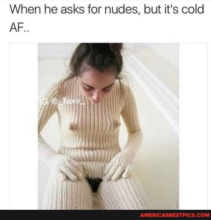When he asks for nudes, but it's cold
AF..