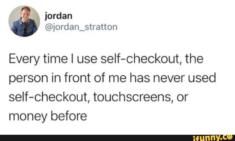 jordan Every time I use self-checkout, the person in front of me has never used self-checkout, touchscreens, or money before