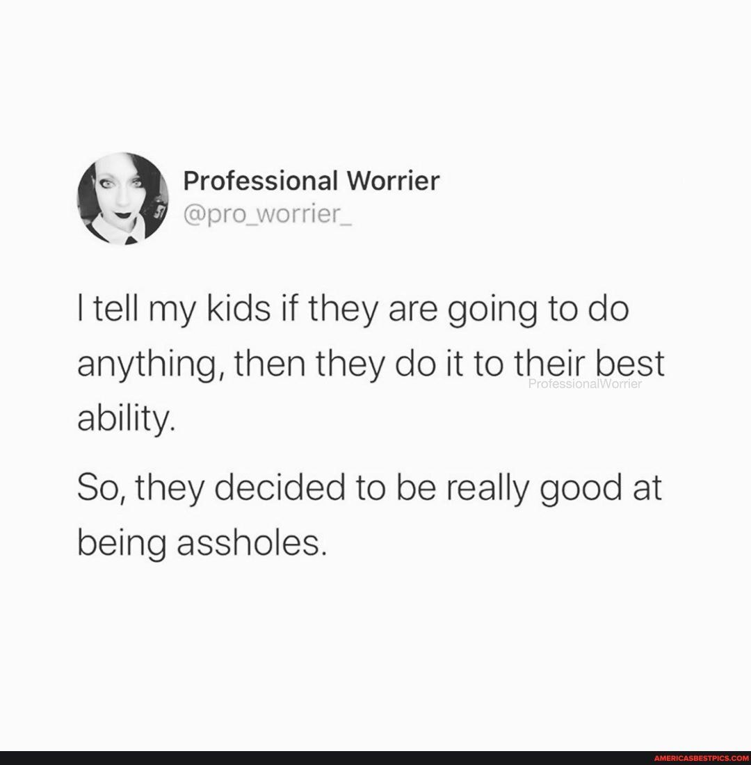 I tell my kids if they are going to do anything, then they do it to their best ability.
So, they decided to be really good at being assholes.