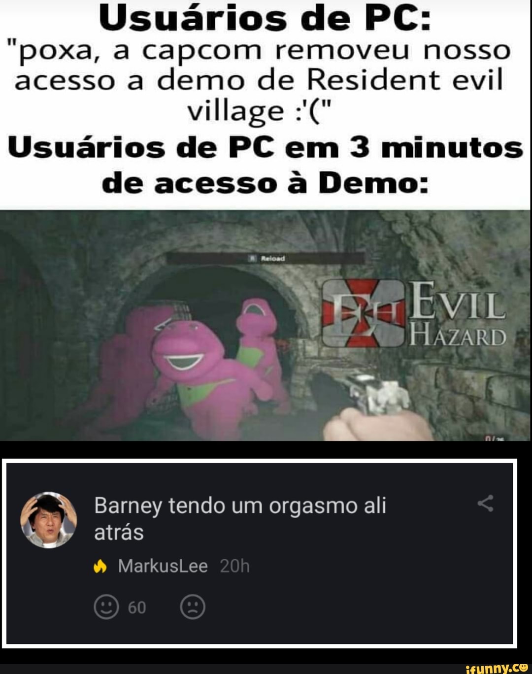 Usuários de PC:
"poxa, a capcom removeu nosso acesso a demo de Resident evil
village
Usuários de PC em 3 minutos de acesso à Demo:
a EN
Barney tendo um orgasmo ali atrás
MarkusLee