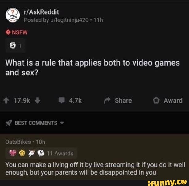 What is a rule that applies both to video games
and sex?
You can make a living off it by live streaming it if you do it well
enough, but your parents will be disappointed in you
