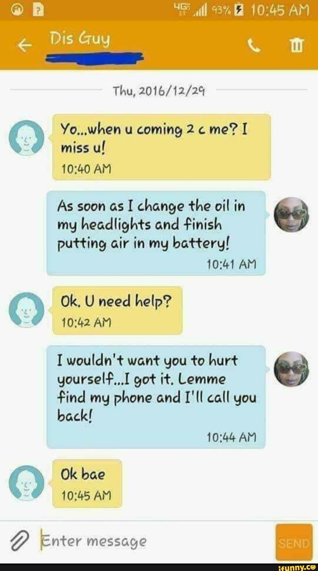 "o miss ul
10:40 AM
As soon as I change the oil in Es
my headlights and finish
putting air in my battery!
10:41 AM
I wouldn't want you to hurt
yourself,,.I got it, Lemme
find my phone and I'll call you
back!
Y
Okbae
Y Enter message