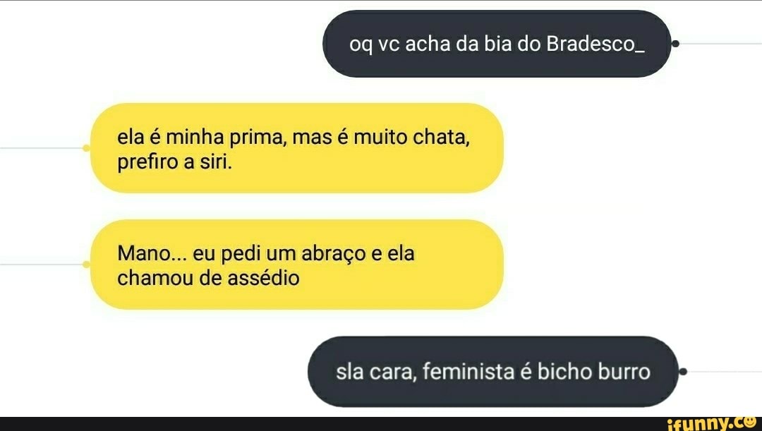 oq vc acha da bia do Bradesco.
ela é minha prima, mas é muito chata, prefiro a siri.
Mano... eu pedi um abraço e ela chamou de assédio
sla cara, feminista é bicho burro