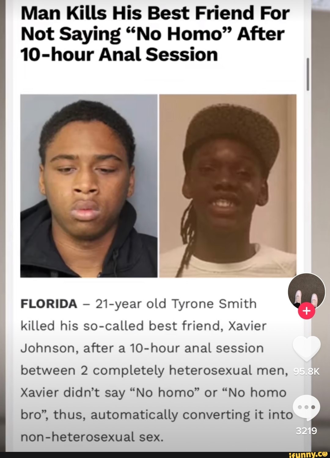Man Kills His Best Friend For
Not Saying "No Homo" After
10-hour Anal Session
FLORIDA 21-year old Tyrone Smith killed his so-called best friend, Xavier
Johnson, after a 10-hour anal session
between 2 completely heterosexual men,
Xavier didn't say "No homo" or "No homo
bro", thus, automatically converting it into
3219
non-heterosexual sex.