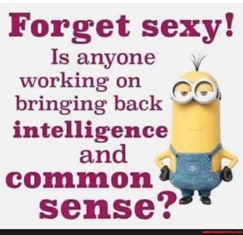 Forget sexy!
Isanyone , working on bringing back intelligence and .
common
sense?