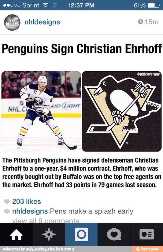 6 nhidesigns
Penguins Sign Christian Ehrhoff
The Pittsburgh Penguins have signed defenseman Christian
Ehrhoff to a one-year, $4 million contract. Ehrhoff, who was
recently bought out by Buffalo was on the top free agents on
the market. Ehrhoff had 33 points in 79 games last season.
nhidesigns Pens make a splash early