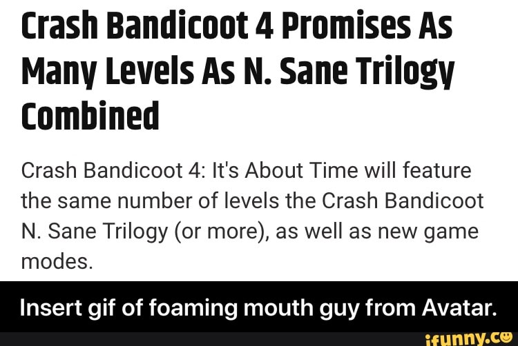 Crash Bandicoot 4 Promises As
Many Levels As N. Sane Trilogy
Combined
Crash Bandicoot 4: It's About Time will feature
the same number of levels the Crash Bandicoot
N. Sane Trilogy (or more), as well as new game
modes.
Insert gif of foaming mouth guy from Avatar. - Insert gif of foaming mouth guy from Avatar.