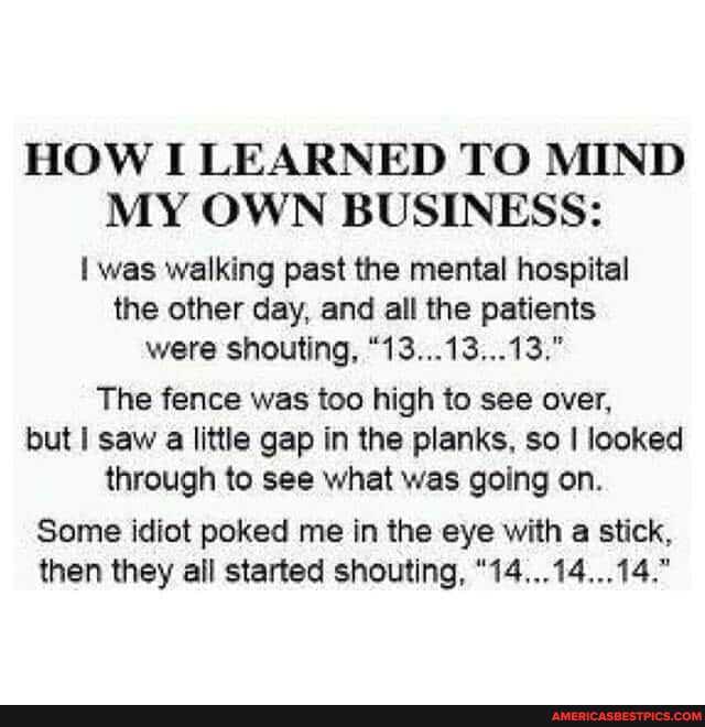 HOW I LEARNED TO MIND MY OWN BUSINESS:
I was walking past the mental hospital the other day, and all the patients were shouting, "13...13...13."
The fence was too high to see over, but saw a little gap in the planks, so looked
through to see what was going on.
Some idiot poked me in the eye with a stick,
then they all started shouting, "14...14...14."