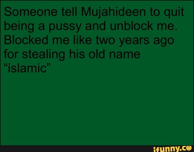 Someone tell Mujahideen to quit being a pussy and unblock me.
Blocked me like two years ago for stealing his old name
"islamic"