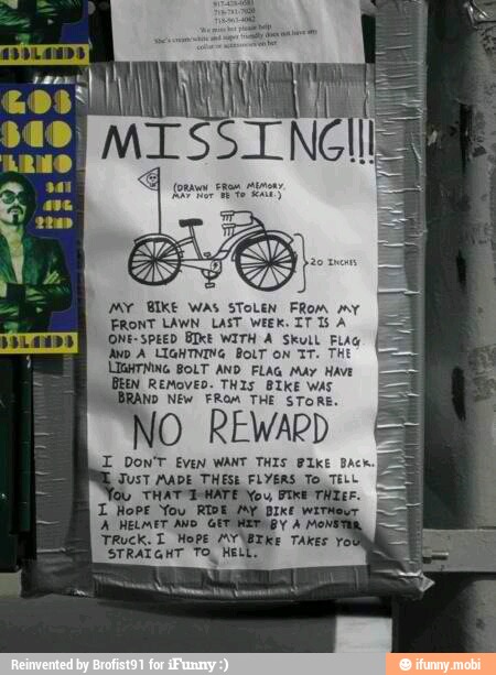 MY BIKE WAS STOLEN FROM my
FRONT LAWN LAST WEEK. IT 15 A
ONE-SPEED BIKE WITH A Skull Fig
Ayo A LIGHTNING BOLTON TT. THE
LIGHTNING BOLT AND FLAG May Have
BEN REMOVED. THIS BIKE WAS