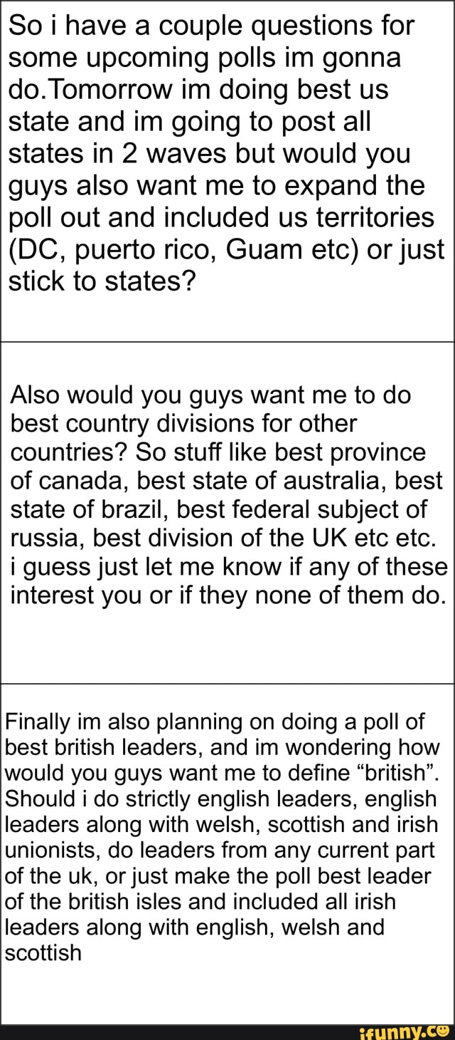 So have a couple questions for some upcoming polls im gonna do. Tomorrow im doing best us state and im going to post all states in 2 waves but would you guys also want me to expand the poll out and included us territories
(DC, puerto rico, Guam etc) or just stick to states?
Also would you guys want me to do best country divisions for other countries? So stuff like best province of canada, best state of australia, best state of brazil, best federal subject of russia, best division of the UK etc etc.
i guess just let me know if any of these interest you or if they none of them do.
Finally im also planning on doing a poll of best british leaders, and in wondering how would you guys want me to define "british".
Should i do strictly english leaders, english leaders along with welsh, scottish and irish unionists, do leaders from any current part of the uk, or just make the poll best leader of the british isles and included all irish leaders along with english, welsh and scottish