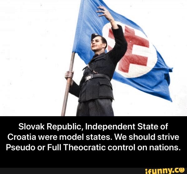 Slovak Republic, Independent State of
Croatia were model states. We should strive
Pseudo or Full Theocratic control on nations. - Slovak Republic, Independent State of Croatia were model states. We should strive Pseudo or Full Theocratic control on nations.