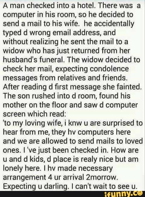 Aman checked into a hotel. There was a
computer in his room, so he decided to
send a mail to his wife. he accidentally
typed d wrong email address, and
without realizing he sent the mail to a
widow who has just returned from her
husband's funeral. The widow decided to
check her mail, expecting condolence
messages from relatives and friends.
After reading d first message she fainted.
The son rushed into d room, found his
mother on the floor and saw d computer
screen which read:
'to my loving wife, i knw u are surprised to
hear from me, they hv computers here
and we are allowed to send mails to loved
ones. I 've just been checked in. How are
u and d kids, d place is realy nice but am
lonely here. I hv made necessary
arrangement 4 ur arrival 2morrow.
Expecting u
darling. I can't wait to see u.