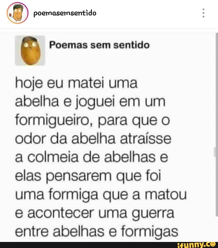 (8) poemasemsentido
Ê Poemas sem sentido
hoje eu matei uma
abelha e joguei em um
formigueiro, para que o
odor da abelha atraísse
a colmeia de abelhas e
elas pensarem que foi
uma formiga que a matou
e acontecer uma guerra
entre abelhas e formigas