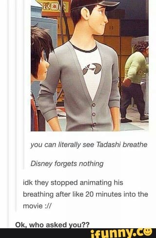 you can literally see Tadashi breathe
Disney forgets nothing
idk they stopped animating his
breathing after like 20 minutes into the
Ok, who asked you??