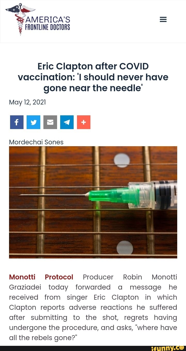 le
AMERICA'S FRONTLINE DOCTORS
Eric Clapton after COVID vaccination: should never have gone near the needle'
May 12, 2021
Mordechai Sones
Monotti Protocol Producer Robin Monctti
Graziadei today forwarded a message he received from singer Eric Clapton in which
Clapton reports adverse reactions he suffered after submitting to the shot, regrets having undergone the procedure, and asks, "where have all the rebels gone?"
