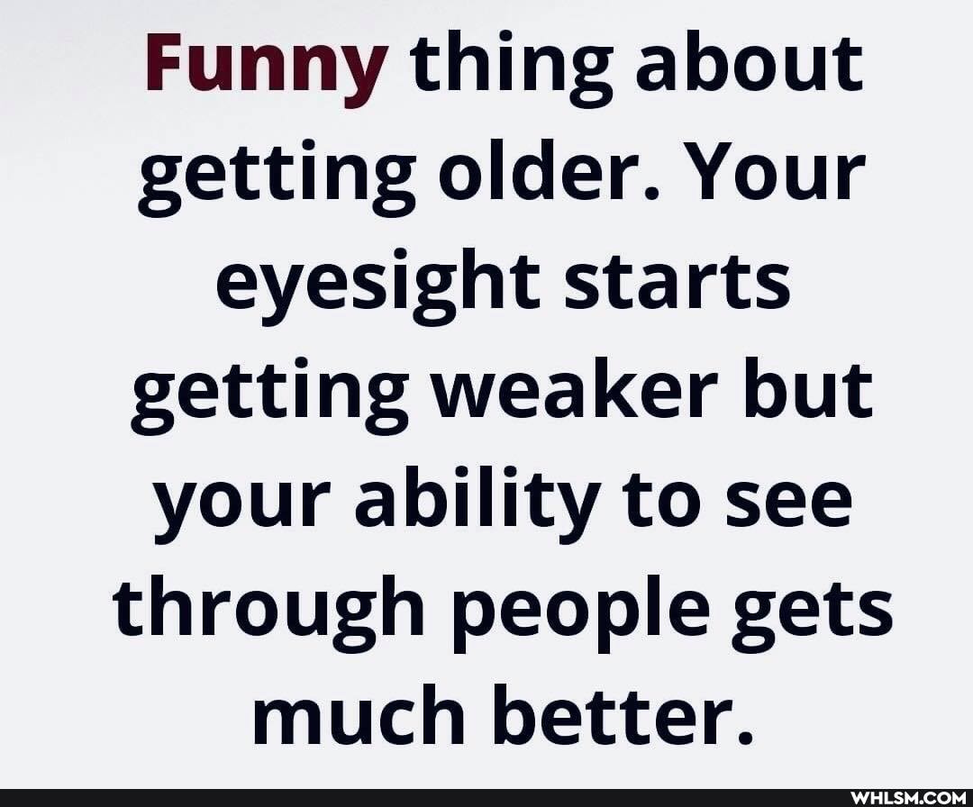 Funny thing about getting older. Your eyesight starts getting weaker but your ability to see through people gets much better.