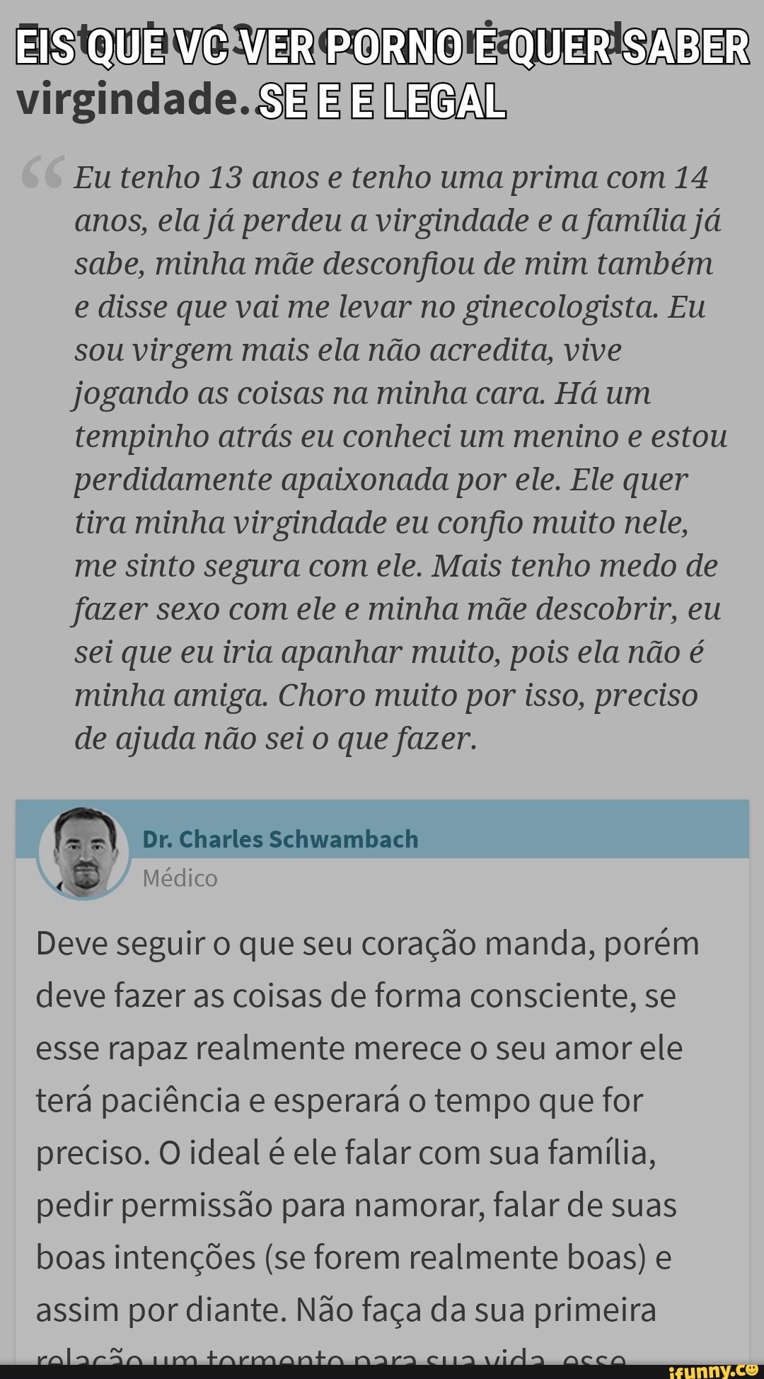 SABER virgindade. SE [E [E
Eu tenho 13 anos e tenho uma prima com 14 anos, ela já perdeu a virgindade e a família já sabe, minha mãe desconfiou de mim também e disse que vai me levar no ginecologista. Eu sou virgem mais ela não acredita, vive jogando as coisas na minha cara. Há um tempinho atrás eu conheci um menino e estou perdidamente apaixonada por ele. Ele quer tira minha virgindade eu confio muito nele, me sinto segura com ele. Mais tenho medo de fazer sexo com ele e minha mãe descobrir, eu sei que eu iria apanhar muito, pois ela não é minha amiga. Choro muito por isso, preciso de ajuda não sei o que fazer.
Dr. Charles Schwambach
Médico
Deve seguir o que seu coração manda, porém deve fazer as coisas de forma consciente, se esse rapaz realmente merece o seu amor ele terá paciência e esperará o tempo que for preciso. O ideal é ele falar com sua família, pedir permissão para namorar, falar de suas boas intenções (se forem realmente boas) e assim por diante. Não faça da sua primeira
ns tarmanta mara cia .
um tarmanta nara cia accoa