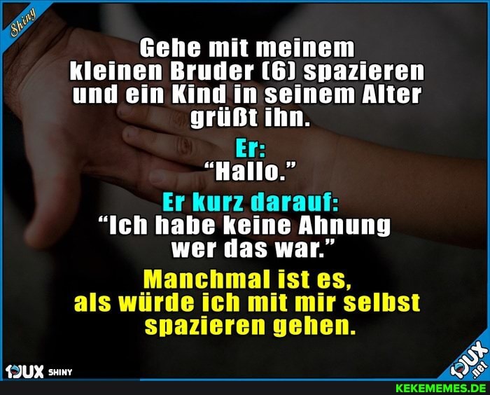 Gehe mit meinem_ kleinen Bruder (6) snazieren und ein Kind in seinem Alter grüßt ihn.
Er:
"Hallo."
Er kurz darauf:
"Ich habe keine Ahnung wer das war."
Manchmal ist es, als würde ich mit mir selbst spazieren gehen.