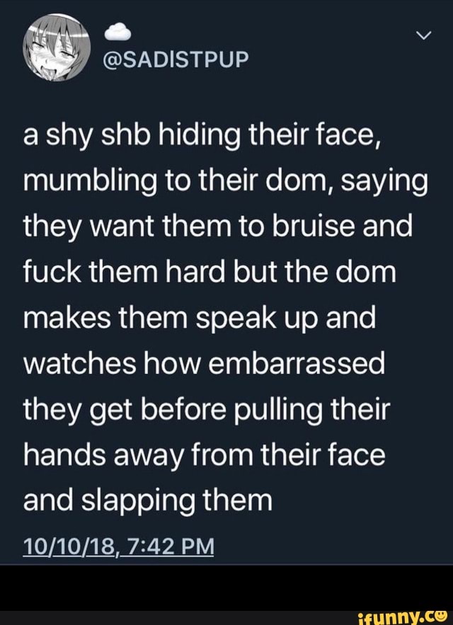 a shy shb hiding their face,
mumbling to their dom, saying
they want them to bruise and
fuck them hard but the dom
makes them speak up and
watches how embarrassed
they get before pulling their
hands away from their face
and slapping them -