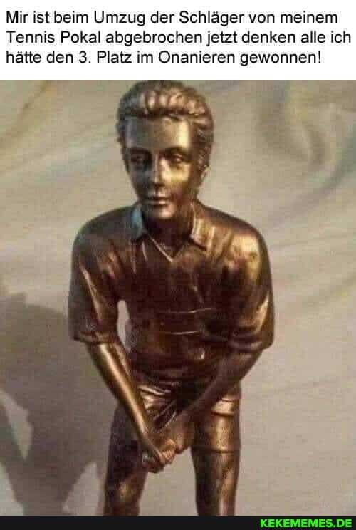 Mir ist beim Umzug der Schläger von meinem
Tennis Pokal abgebrochen jetzt denken alle ich hätte den 3. Platz im Onanieren gewonnen!