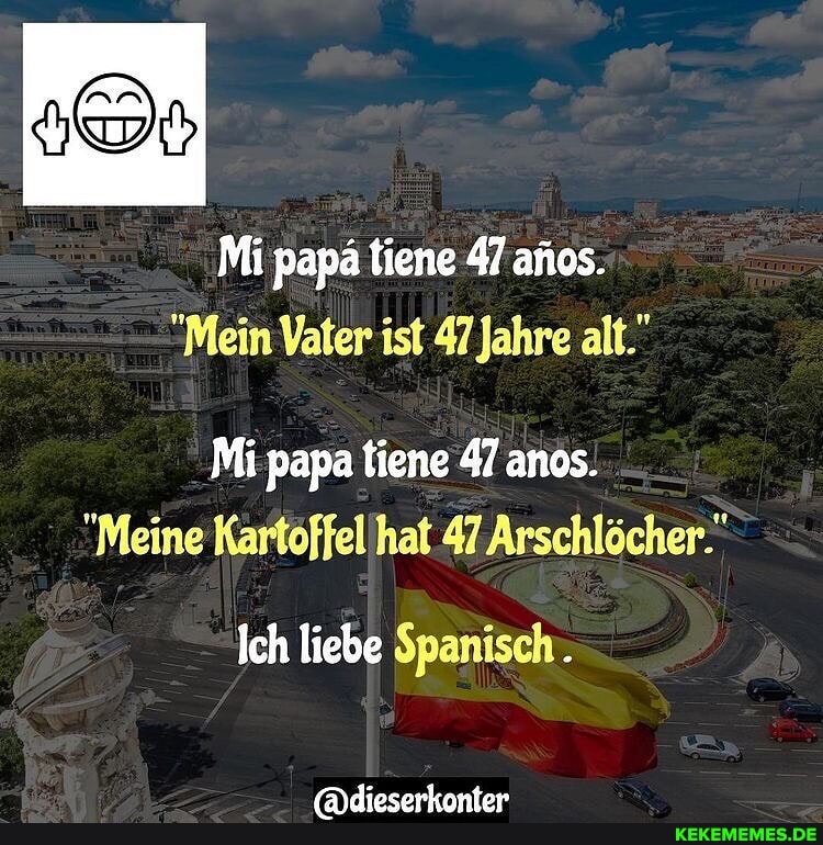 Mi papä tiene 47 anos.
"Mein Vater ist 47 Jahre alt."
Mi papa tiene 47 anos.
"Meine Kartoffellhat 47 Arschlöcher."
Ich liebe Spanisch.