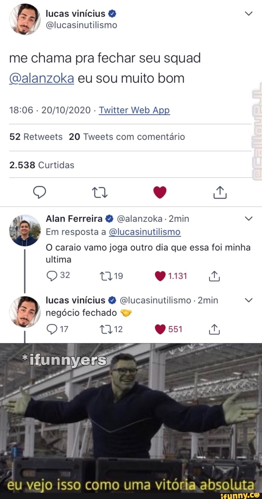 lucas vinícius
me chama pra fechar seu squad
(Dalanzoka eu sou muito bom
52 Retweets 20 Tweets com comentário
2.538 Curtidas
Q q E
Alan Ferreira Q Qalanzoka 2min
Em resposta a Qlucasinutilismo
O caraio vamo joga outro dia que essa foi minha ultima
32
lucas vinícius Qlucasinutilismo - 2min negócio fechado
tTyi2 0551
eu vejo isso como uma vitória. absoluta