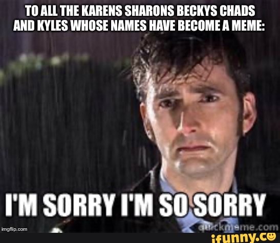 TO ALL THE KARENS SHARONS BECKYS CHADS AND KYLES WHOSE NAMES HAVE BECOME A MEME:
SORRY I'M SO SORRY