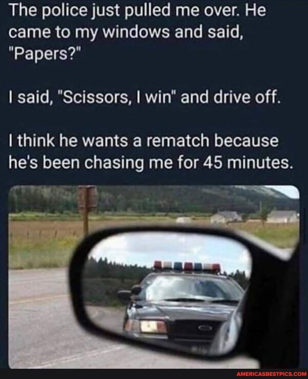 The police just pulled me over. He
came to my windows and said,
"Papers?"
I said, "Scissors, I win" and drive off.
I think he wants a rematch because e's been chasing me for 45 minutes.
