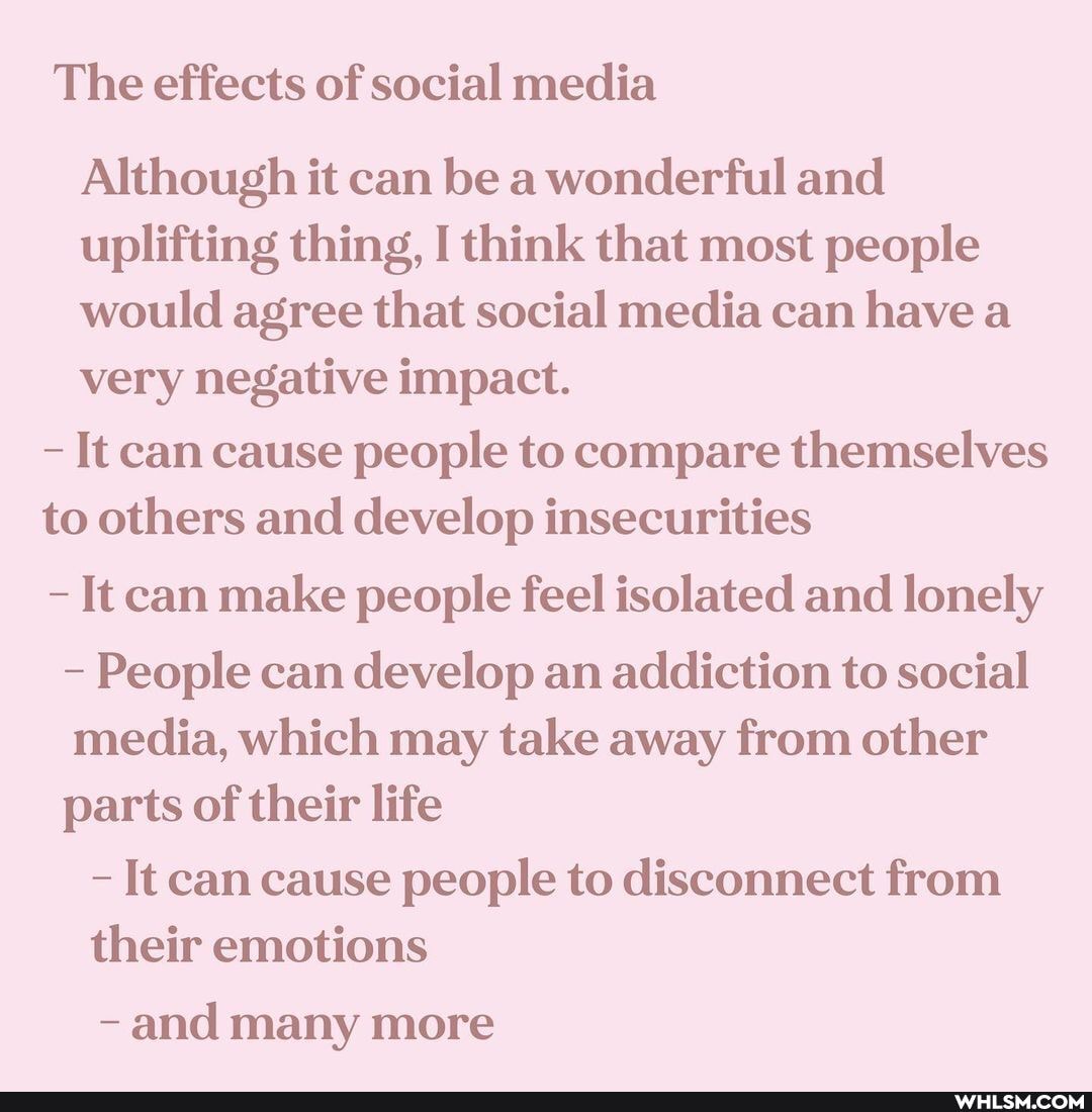 The effects of social media
Although it can be a wonderful and uplifting thing, I think that most people would agree that social media can have a very negative impact.
- It can cause people to compare themselves to others and develop insecurities
It can make people feel isolated and lonely
- People can develop an addiction to social media, which may take away from other parts of their life
- It can cause people to disconnect from their emotions
- and many more