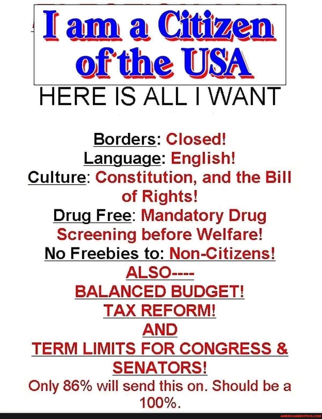 I am a Citizen
of the USA
HERE IS ALL I WANT
Borders: Closed!
Language: English!
Culture: Constitution, and the Bill of Rights!
Drug Free: Mandatory Drug
Screening before Welfare!
No Freebies to: Non-Citizens!
ALSO----
BALANCED BUDGET!
TAX REFORM!
AND TERM LIMITS FOR CONGRESS &
SENATORS!
Only 86% will send this on. Should be a
100%.