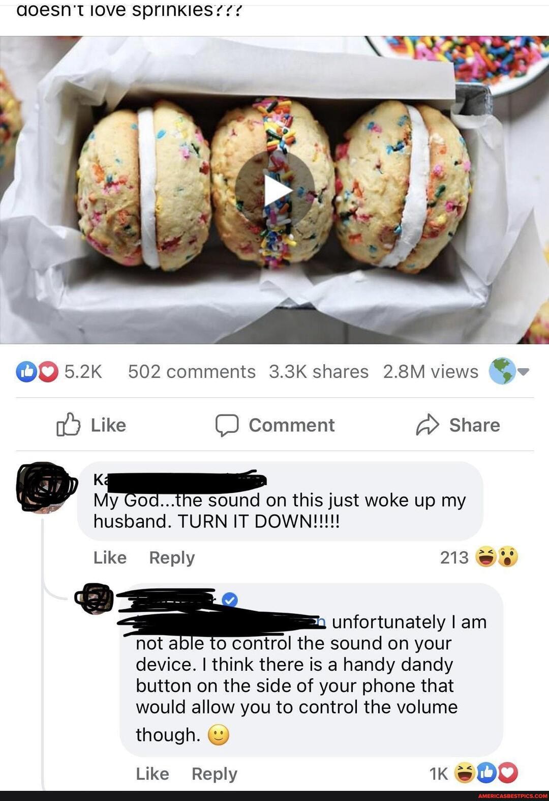 aoesn't love sprinkles?/?
5.2K 502 comments 3.3K shares 2.8M views
Like Comment Share
My God...the sound on this just woke up my
husband. TURN IT
Like Reply 213
unfortunately I am not able to control the sound on your
device. I think there is a handy dandy button on the side of your phone that would allow you to control the volume
though.
Like Reply