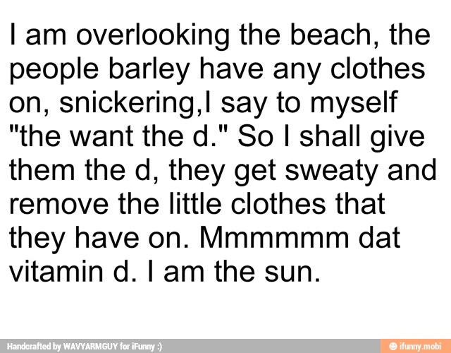 I am overlooking the beach, the
people barley have any clothes
on, snickering,I say to myself
"the want the d." So I shall give
them the d, they get sweaty and
remove the little clothes that
they have on. Mmmmmm dat
vitamin d. I am the sun.