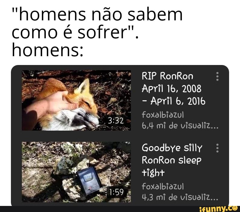 "homens não sabem
como é sofrer".
homens:
RIP RonRon
April 2008
April 6, 2016
foxolbiozul
6,4 mi de visualiz...
Goodbye silly
RonRon sleep tight
foxolbiazul
4,3 mi de visualiz...