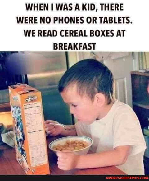 WHEN WAS A KID, THERE WERE NO PHONES OR TABLETS.
WE READ CEREAL BOXES AT
BREAKFAST