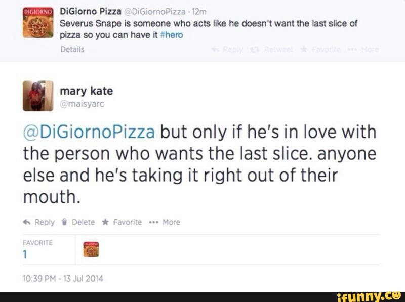 DiGiomo Pizza
"
Severus Snape Is someone who acts Ilka ha aoesn' I want the last slice of
pizza so you can have Kr =hero
n
@DiGiornoPizza but only if he's in love with
the person who wants the last slice. anyone
else and he's taking it right out of their
mouth.