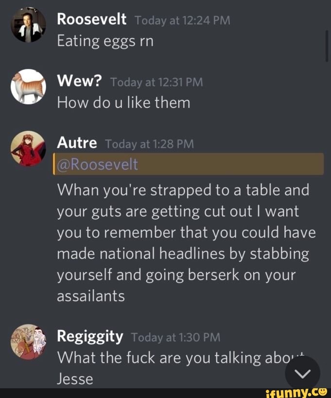 Roosevelt
Eating eggs rn
Wew?
How do u like them
Autre
Roosevelt
Whan you're strapped to a table and your guts are getting cut out I want you to remember that you could have made national headlines by stabbing yourself and going berserk on your assailants
Regiggity
What the fuck are you talking abo'*
Jesse Vv