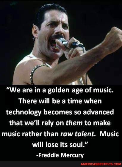 "We are in a golden age of music.
There will be a time when technology becomes so advanced that we'll rely on them to make music rather than raw talent. Music will lose its soul."
-Freddie Mercury