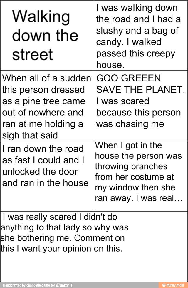 Walking
down the
street
I was walking down
the road and I had a
slushy and a bag of
candy. I walked
passed this creepy
house.
When all of a sudden
this person dressed
as a pine tree came
out of nowhere and
ran at me holding a
sigh that said
GOO GREEEN
SAVE THE PLANET.
I was scared
because this person
was chasing me
I ran down the road
as fast I could and I
unlocked the door
and ran in the house
When I got in the
house the person was
throwing branches
from her costume at
my window then she
this I want your opinion
I was really scared I didn't do
anything to that lady so why was
she bothering me. Comment on
on this.